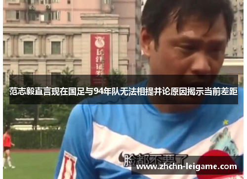 范志毅直言现在国足与94年队无法相提并论原因揭示当前差距 范志毅直言现在国足与94年队无法相提并论原因揭示当前差距