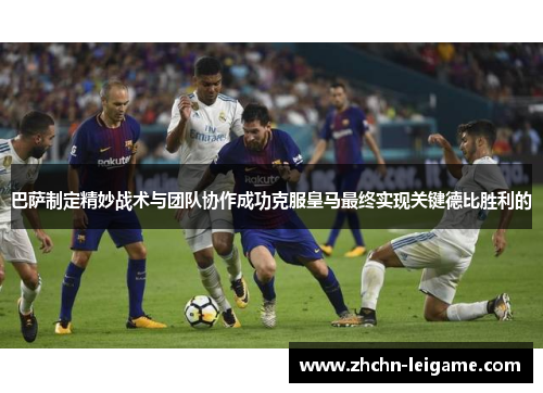 巴萨制定精妙战术与团队协作成功克服皇马最终实现关键德比胜利的