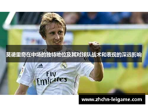 莫德里奇在中场的独特地位及其对球队战术和表现的深远影响