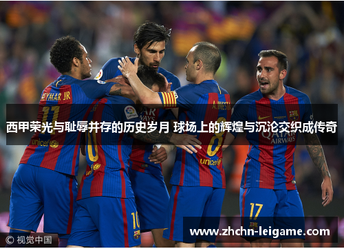 西甲荣光与耻辱并存的历史岁月 球场上的辉煌与沉沦交织成传奇