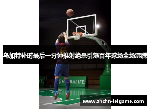 乌加特补时最后一分钟推射绝杀引爆百年球场全场沸腾