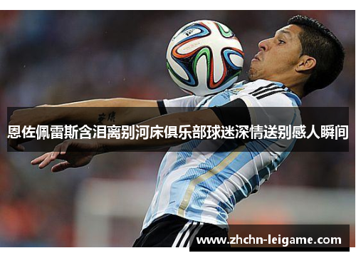 恩佐佩雷斯含泪离别河床俱乐部球迷深情送别感人瞬间