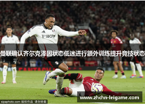 曼联确认齐尔克泽因状态低迷进行额外训练提升竞技状态