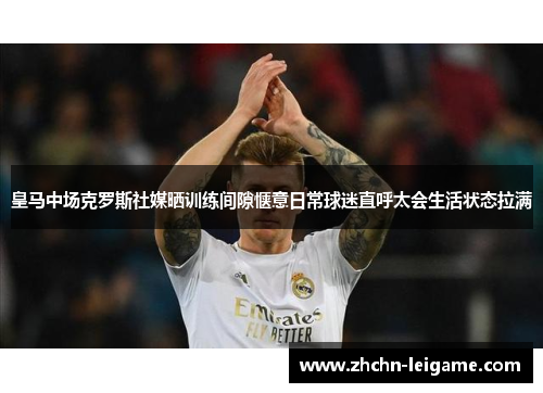 皇马中场克罗斯社媒晒训练间隙惬意日常球迷直呼太会生活状态拉满